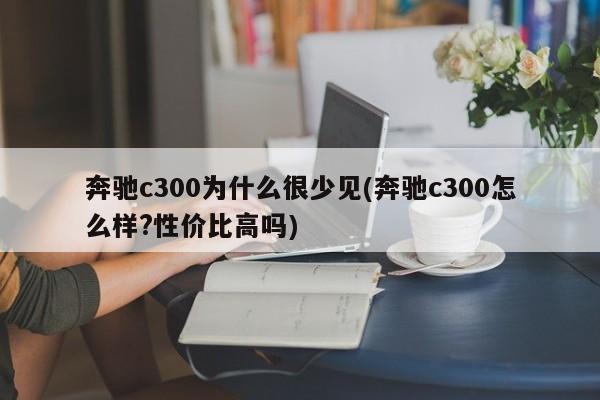 奔驰c300为什么很少见(奔驰c300怎么样?性价比高吗)