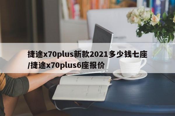 捷途x70plus新款2021多少钱七座/捷途x70plus6座报价