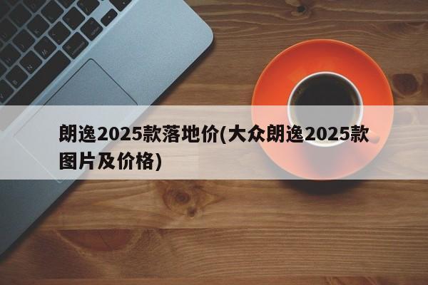朗逸2025款落地价(大众朗逸2025款图片及价格)