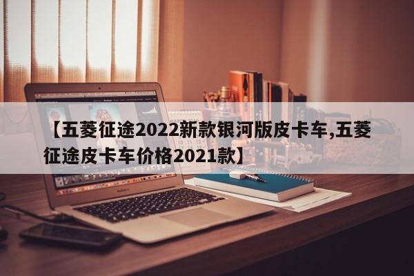 【五菱征途2022新款银河版皮卡车,五菱征途皮卡车价格2021款】