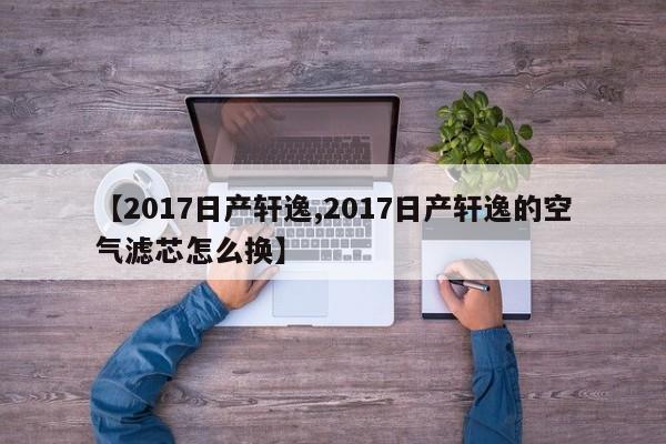 【2017日产轩逸,2017日产轩逸的空气滤芯怎么换】