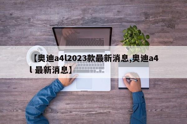 【奥迪a4l2023款最新消息,奥迪a4l 最新消息】