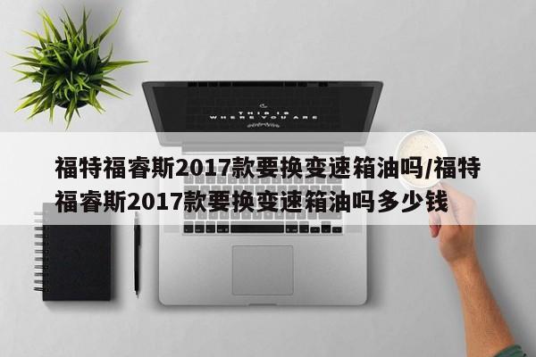福特福睿斯2017款要换变速箱油吗/福特福睿斯2017款要换变速箱油吗多少钱