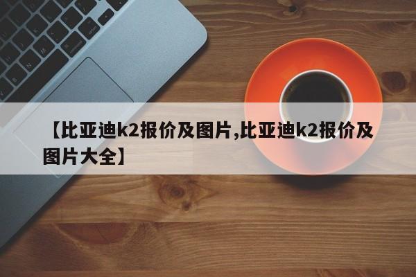 【比亚迪k2报价及图片,比亚迪k2报价及图片大全】