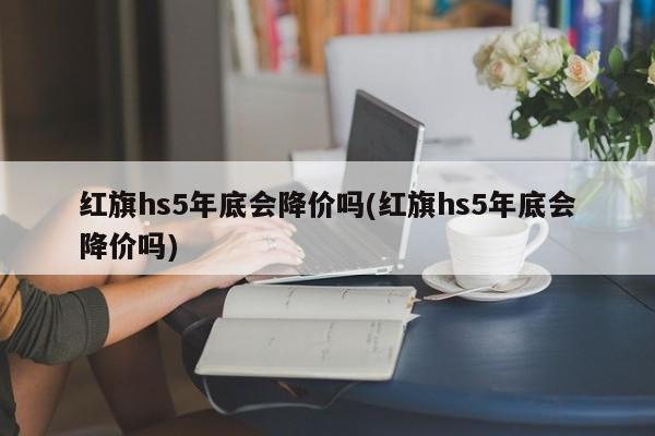 红旗hs5年底会降价吗(红旗hs5年底会降价吗)