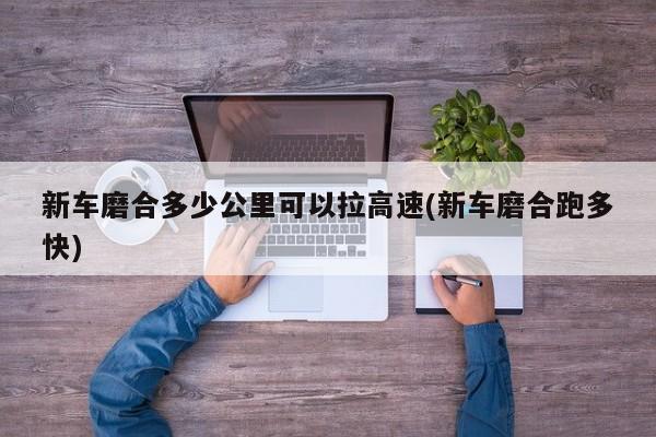 新车磨合多少公里可以拉高速(新车磨合跑多快)