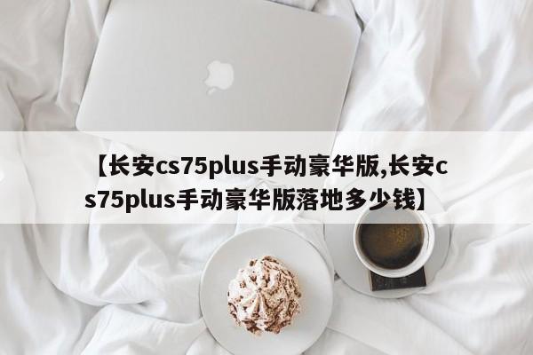 【长安cs75plus手动豪华版,长安cs75plus手动豪华版落地多少钱】