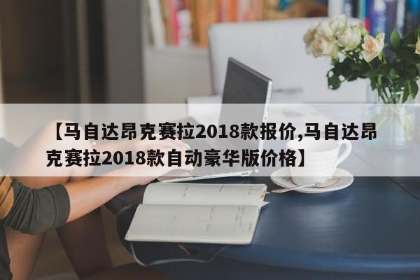 【马自达昂克赛拉2018款报价,马自达昂克赛拉2018款自动豪华版价格】
