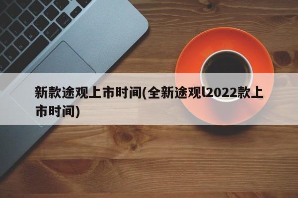新款途观上市时间(全新途观l2022款上市时间)