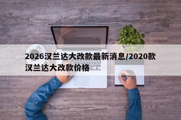 2026汉兰达大改款最新消息/2020款汉兰达大改款价格