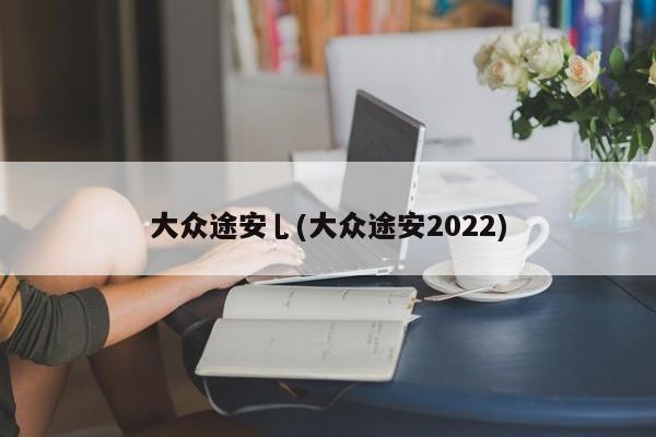 大众途安乚(大众途安2022)