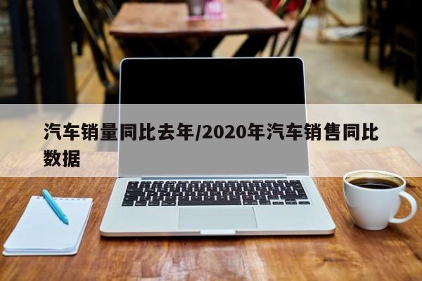 汽车销量同比去年/2020年汽车销售同比数据