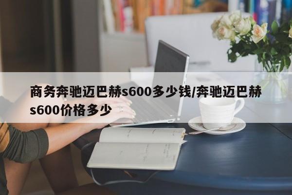 商务奔驰迈巴赫s600多少钱/奔驰迈巴赫s600价格多少