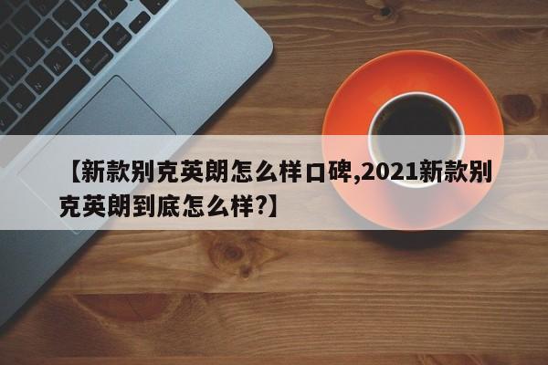 【新款别克英朗怎么样口碑,2021新款别克英朗到底怎么样?】