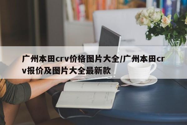 广州本田crv价格图片大全/广州本田crv报价及图片大全最新款