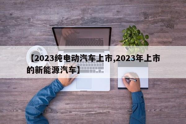 【2023纯电动汽车上市,2023年上市的新能源汽车】