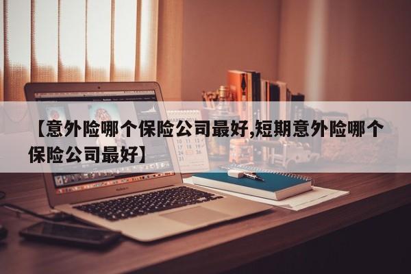 【意外险哪个保险公司最好,短期意外险哪个保险公司最好】