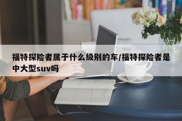 福特探险者属于什么级别的车/福特探险者是中大型suv吗