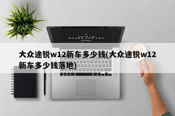 大众途锐w12新车多少钱(大众途锐w12新车多少钱落地)