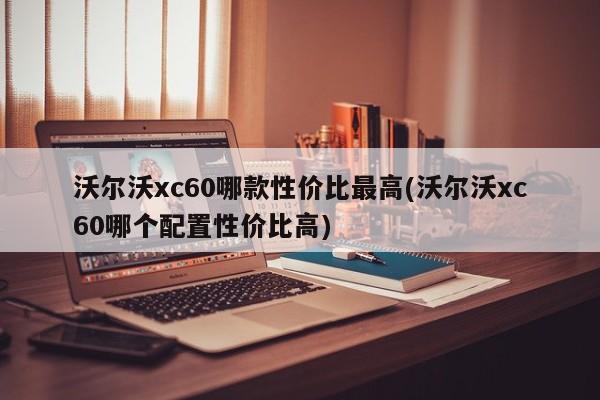 沃尔沃xc60哪款性价比最高(沃尔沃xc60哪个配置性价比高)